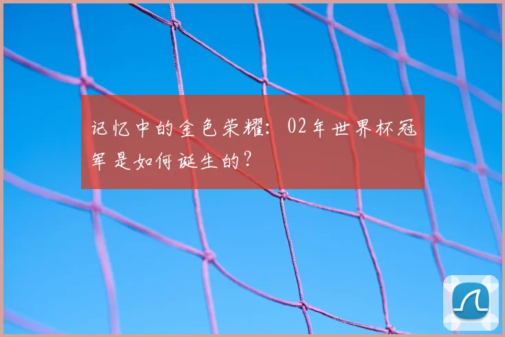 记忆中的金色荣耀：02年世界杯冠军是如何诞生的？