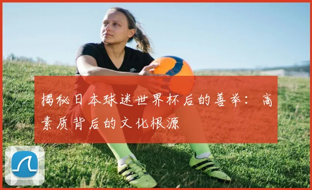 揭秘日本球迷世界杯后的善举：高素质背后的文化根源