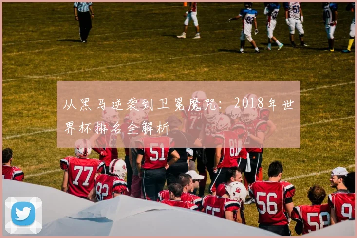 从黑马逆袭到卫冕魔咒:2018年世界杯排名全解析