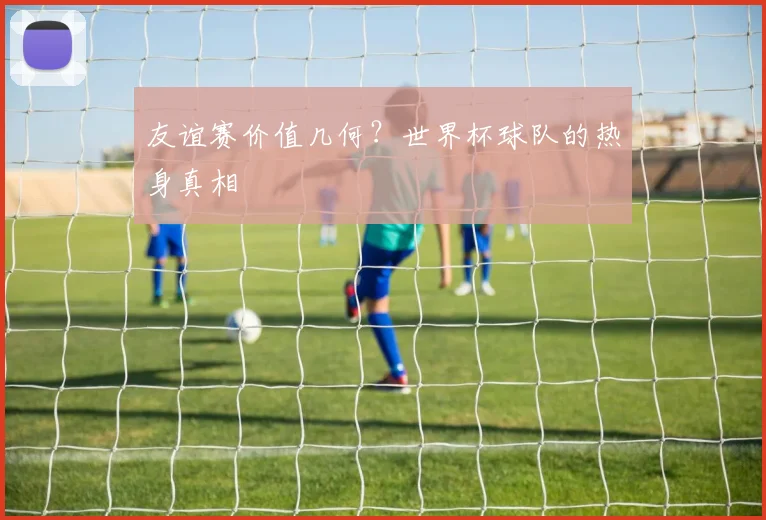 友谊赛价值几何？世界杯球队的热身真相