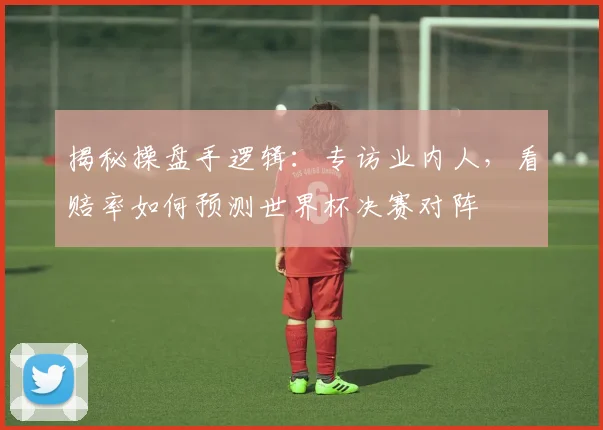 揭秘操盘手逻辑：专访业内人，看赔率如何预测世界杯决赛对阵