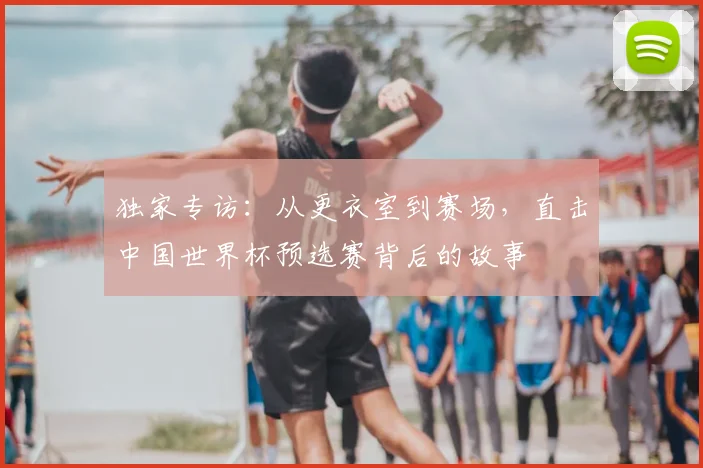 独家专访:从更衣室到赛场,直击中国世界杯预选赛背后的故事