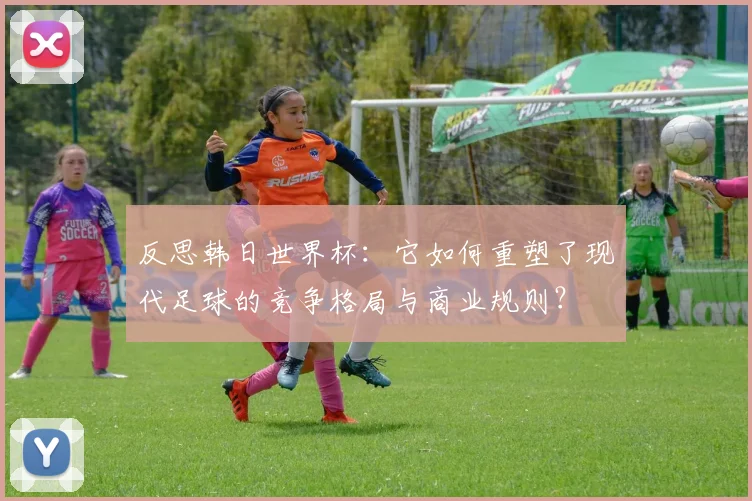 反思韩日世界杯：它如何重塑了现代足球的竞争格局与商业规则？