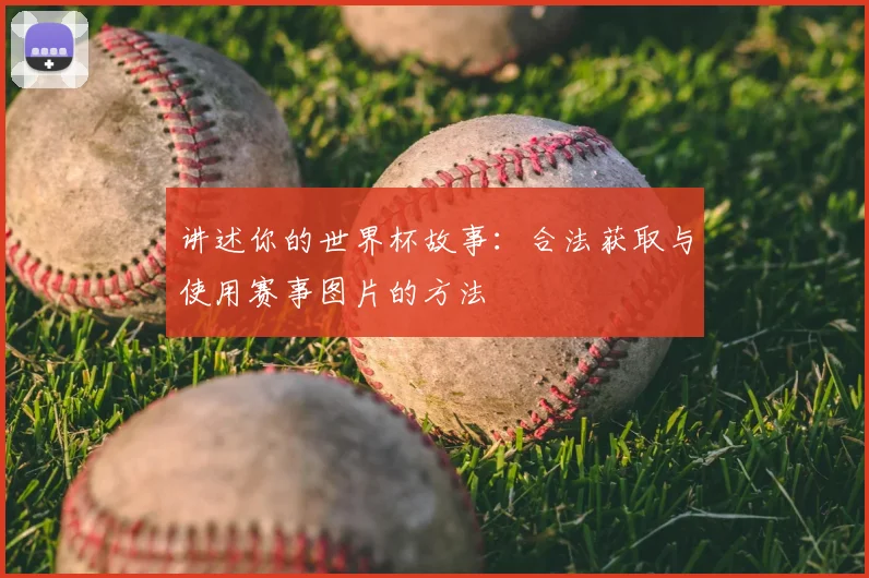 讲述你的世界杯故事：合法获取与使用赛事图片的方法