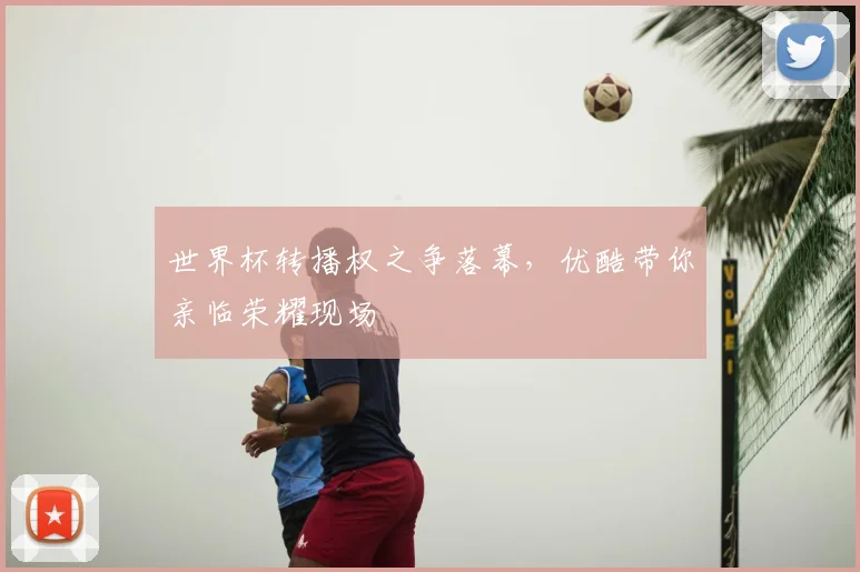世界杯转播权之争落幕，优酷带你亲临荣耀现场