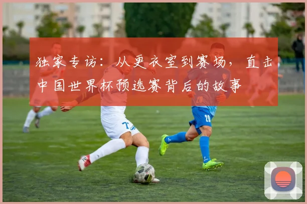 独家专访:从更衣室到赛场,直击中国世界杯预选赛背后的故事