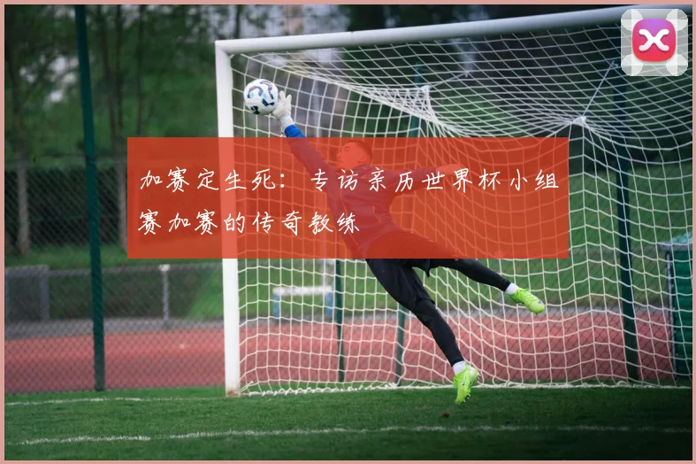 加赛定生死：专访亲历世界杯小组赛加赛的传奇教练