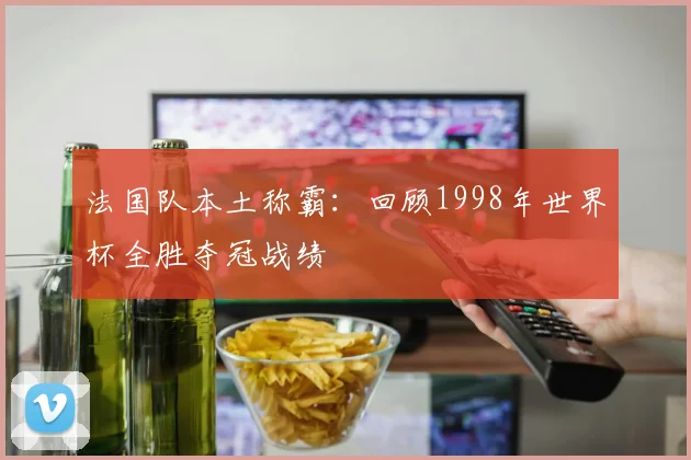 法国队本土称霸：回顾1998年世界杯全胜夺冠战绩