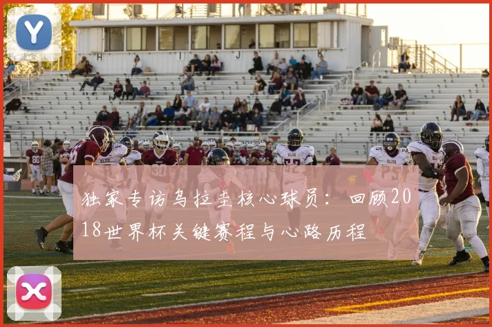 独家专访乌拉圭核心球员：回顾2018世界杯关键赛程与心路历程