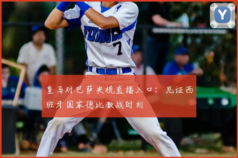 皇马对巴萨央视直播入口：见证西班牙国家德比激战时刻