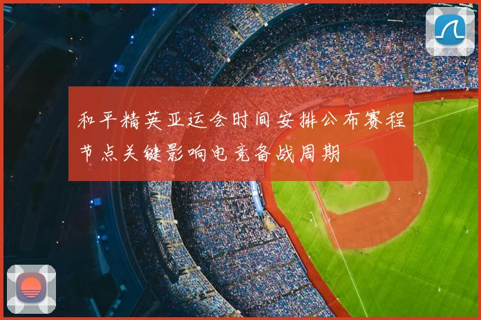 和平精英亚运会时间安排公布赛程节点关键影响电竞备战周期