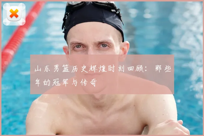 山东男篮历史辉煌时刻回顾：那些年的冠军与传奇