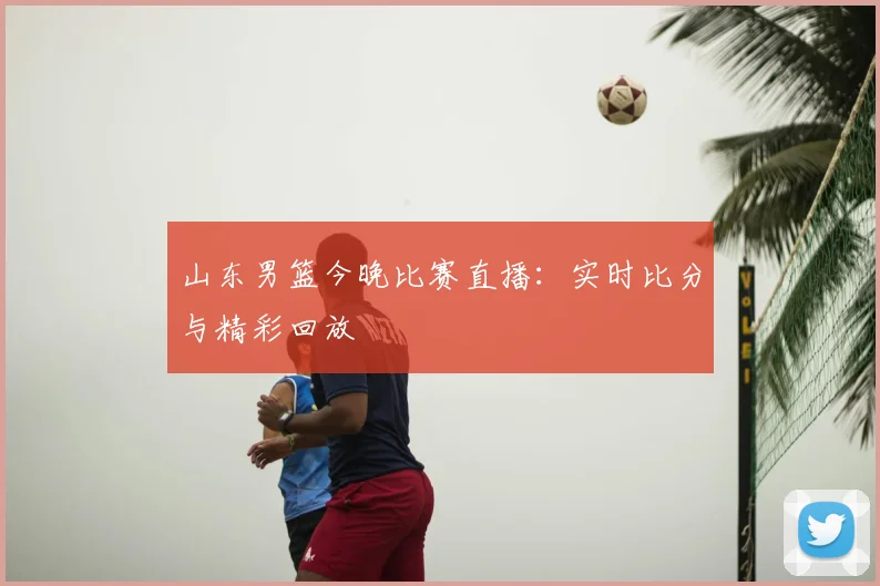 山东男篮今晚比赛直播：实时比分与精彩回放