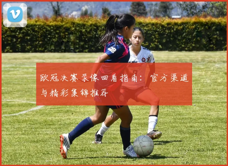 欧冠决赛录像回看指南：官方渠道与精彩集锦推荐