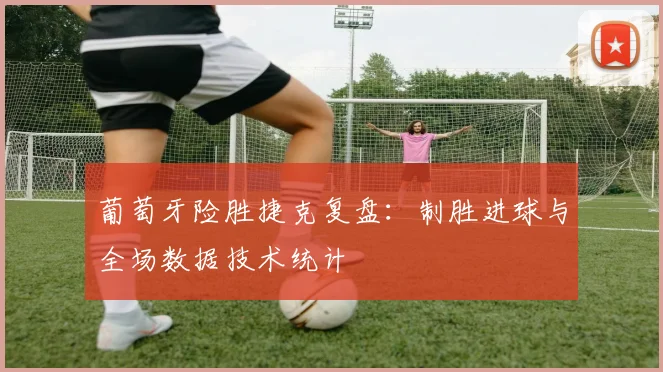葡萄牙险胜捷克复盘：制胜进球与全场数据技术统计