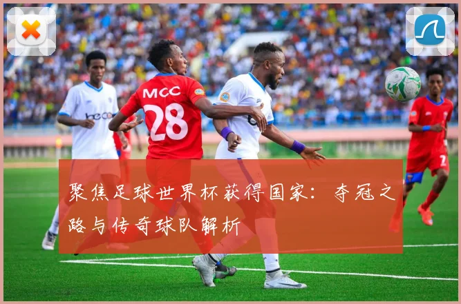 聚焦足球世界杯获得国家：夺冠之路与传奇球队解析