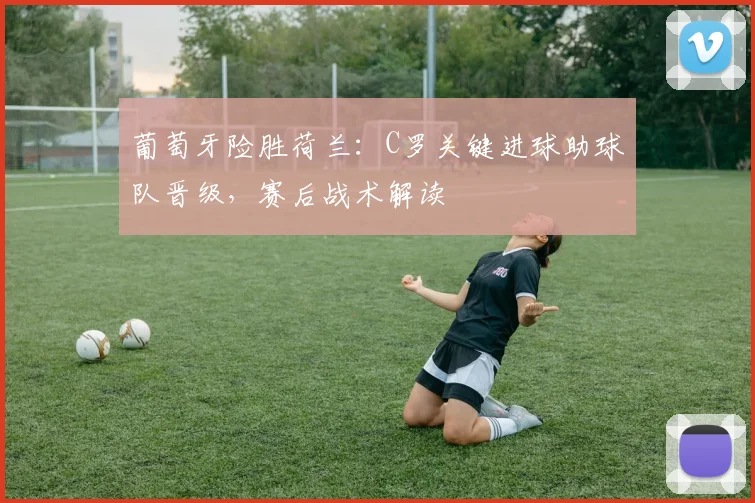 葡萄牙险胜荷兰：C罗关键进球助球队晋级，赛后战术解读