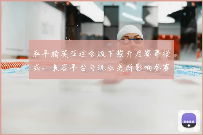 和平精英亚运会版下载开启赛事模式，兼容平台与玩法更新影响参赛体验